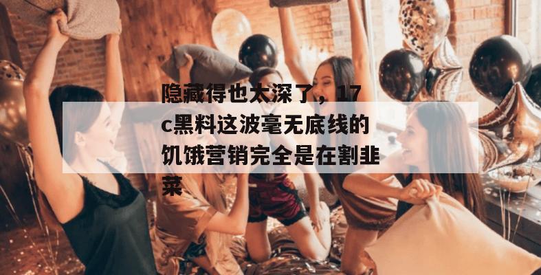 隐藏得也太深了，17c黑料这波毫无底线的饥饿营销完全是在割韭菜