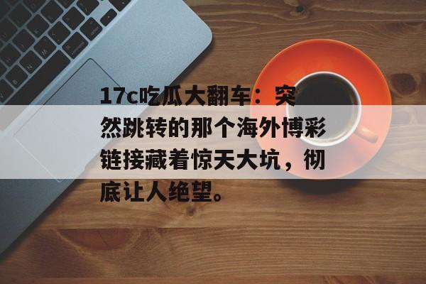 17c吃瓜大翻车：突然跳转的那个海外博彩链接藏着惊天大坑，彻底让人绝望。