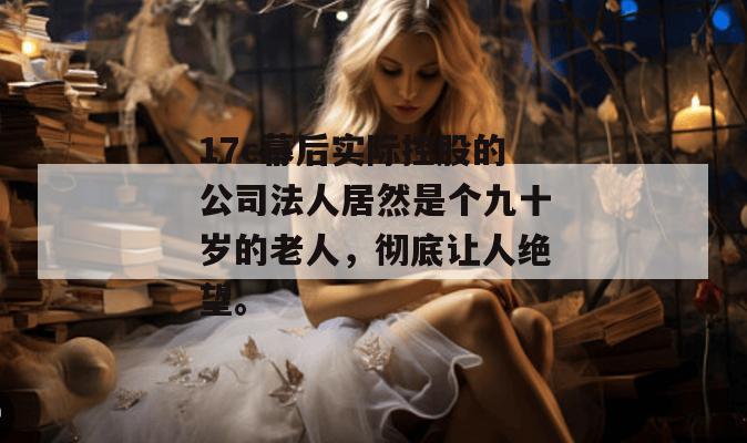 17c幕后实际控股的公司法人居然是个九十岁的老人，彻底让人绝望。