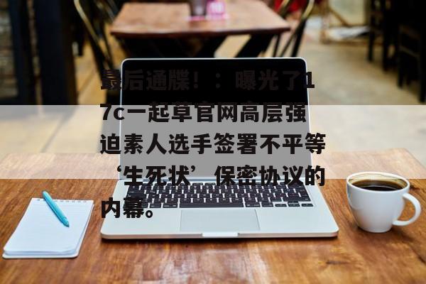 最后通牒！：曝光了17c一起草官网高层强迫素人选手签署不平等‘生死状’保密协议的内幕。