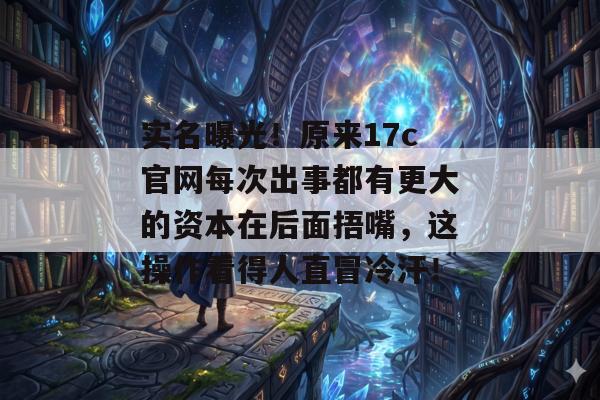 实名曝光！原来17c官网每次出事都有更大的资本在后面捂嘴，这操作看得人直冒冷汗！