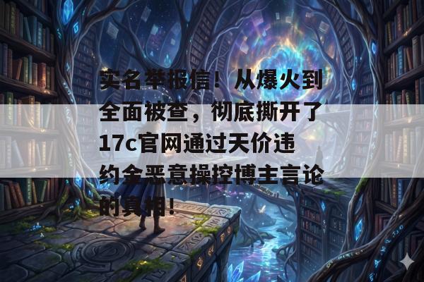 实名举报信！从爆火到全面被查，彻底撕开了17c官网通过天价违约金恶意操控博主言论的真相！