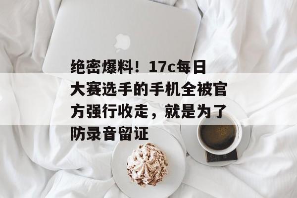 绝密爆料！17c每日大赛选手的手机全被官方强行收走，就是为了防录音留证