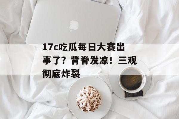 17c吃瓜每日大赛出事了？背脊发凉！三观彻底炸裂