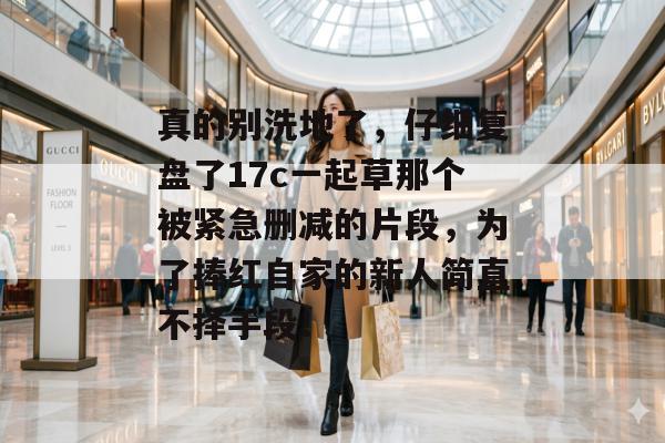 真的别洗地了，仔细复盘了17c一起草那个被紧急删减的片段，为了捧红自家的新人简直不择手段！