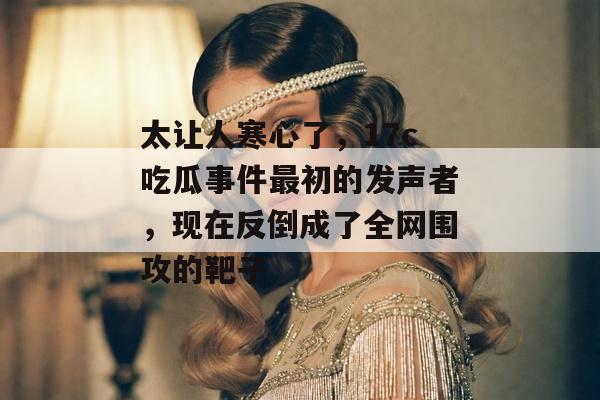 太让人寒心了，17c吃瓜事件最初的发声者，现在反倒成了全网围攻的靶子