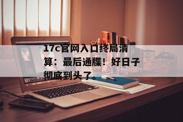 17c官网入口终局清算：最后通牒！好日子彻底到头了。