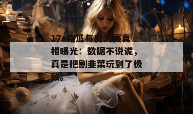 17c吃瓜每日大赛真相曝光：数据不说谎，真是把割韭菜玩到了极致。