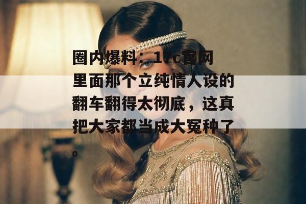 圈内爆料：17c官网里面那个立纯情人设的翻车翻得太彻底，这真把大家都当成大冤种了。