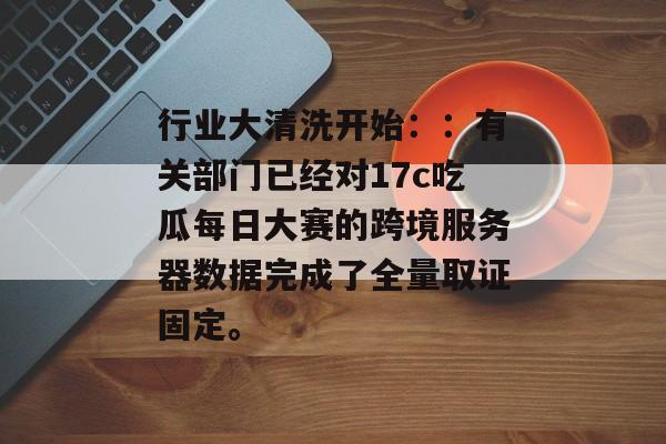 行业大清洗开始：：有关部门已经对17c吃瓜每日大赛的跨境服务器数据完成了全量取证固定。