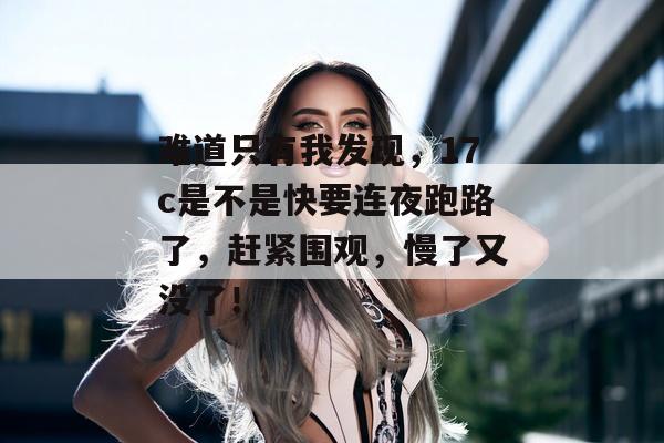难道只有我发现，17c是不是快要连夜跑路了，赶紧围观，慢了又没了！