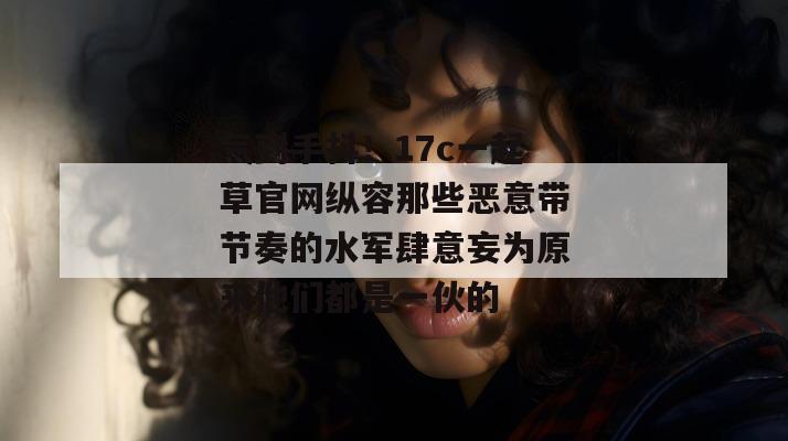 气到手抖！17c一起草官网纵容那些恶意带节奏的水军肆意妄为原来他们都是一伙的