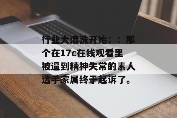 行业大清洗开始：：那个在17c在线观看里被逼到精神失常的素人选手家属终于起诉了。