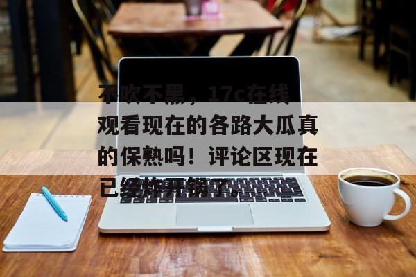 不吹不黑，17c在线观看现在的各路大瓜真的保熟吗！评论区现在已经炸开锅了。