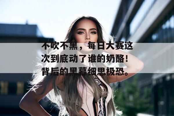 不吹不黑，每日大赛这次到底动了谁的奶酪！背后的黑幕细思极恐。