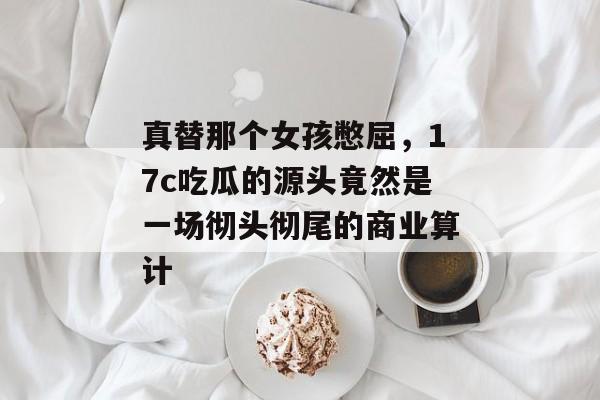 真替那个女孩憋屈，17c吃瓜的源头竟然是一场彻头彻尾的商业算计