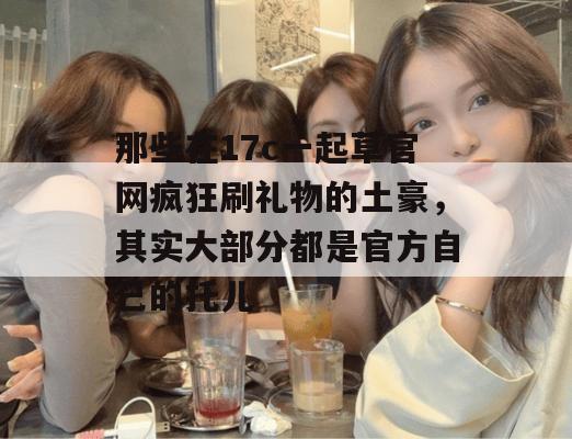 那些在17c一起草官网疯狂刷礼物的土豪，其实大部分都是官方自己的托儿