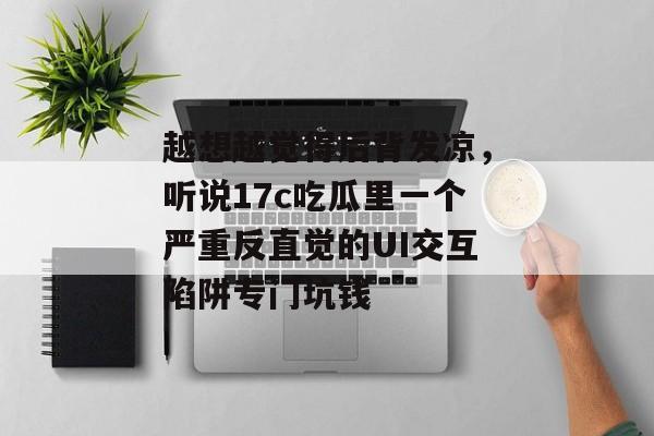 越想越觉得后背发凉，听说17c吃瓜里一个严重反直觉的UI交互陷阱专门坑钱