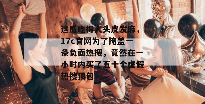 这瓜吃得人头皮发麻，17c官网为了掩盖一条负面热搜，竟然在一小时内买了五十个虚假热搜顶包