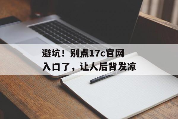 避坑！别点17c官网入口了，让人后背发凉