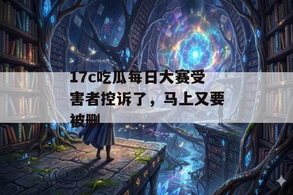 17c吃瓜每日大赛受害者控诉了，马上又要被删