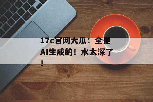 17c官网大瓜：全是AI生成的！水太深了！