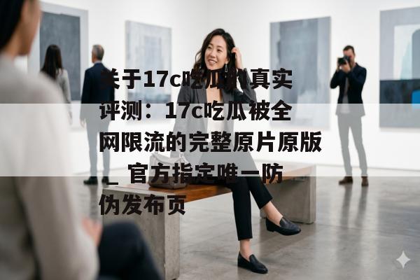 关于17c吃瓜的真实评测：17c吃瓜被全网限流的完整原片原版 _ 官方指定唯一防伪发布页