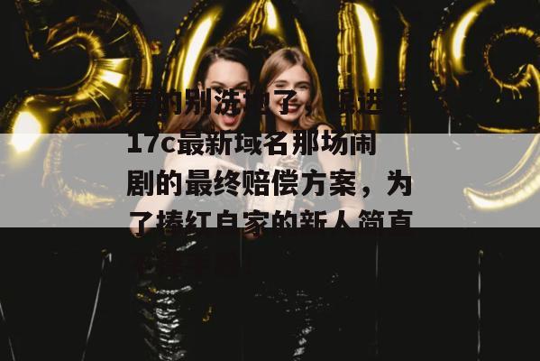 真的别洗地了，跟进了17c最新域名那场闹剧的最终赔偿方案，为了捧红自家的新人简直不择手段！
